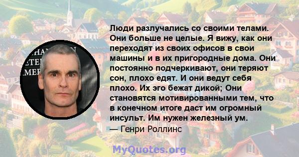 Люди разлучались со своими телами. Они больше не целые. Я вижу, как они переходят из своих офисов в свои машины и в их пригородные дома. Они постоянно подчеркивают, они теряют сон, плохо едят. И они ведут себя плохо. Их 