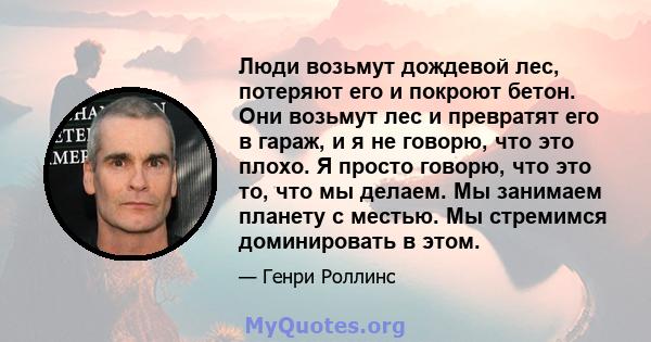 Люди возьмут дождевой лес, потеряют его и покроют бетон. Они возьмут лес и превратят его в гараж, и я не говорю, что это плохо. Я просто говорю, что это то, что мы делаем. Мы занимаем планету с местью. Мы стремимся