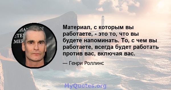 Материал, с которым вы работаете, - это то, что вы будете напоминать. То, с чем вы работаете, всегда будет работать против вас, включая вас.