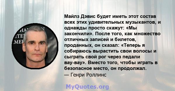 Майлз Дэвис будет иметь этот состав всех этих удивительных музыкантов, и однажды просто скажут: «Мы закончили». После того, как множество отличных записей и билетов, проданных, он сказал: «Теперь я собираюсь вырастить