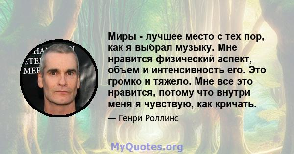 Миры - лучшее место с тех пор, как я выбрал музыку. Мне нравится физический аспект, объем и интенсивность его. Это громко и тяжело. Мне все это нравится, потому что внутри меня я чувствую, как кричать.