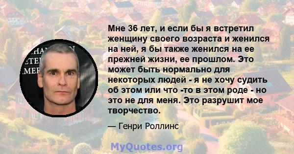 Мне 36 лет, и если бы я встретил женщину своего возраста и женился на ней, я бы также женился на ее прежней жизни, ее прошлом. Это может быть нормально для некоторых людей - я не хочу судить об этом или что -то в этом