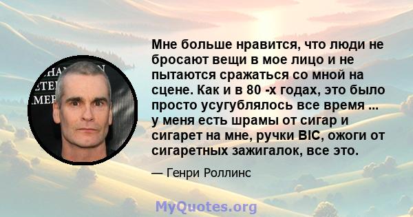 Мне больше нравится, что люди не бросают вещи в мое лицо и не пытаются сражаться со мной на сцене. Как и в 80 -х годах, это было просто усугублялось все время ... у меня есть шрамы от сигар и сигарет на мне, ручки BIC,