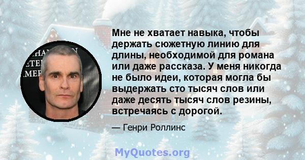 Мне не хватает навыка, чтобы держать сюжетную линию для длины, необходимой для романа или даже рассказа. У меня никогда не было идеи, которая могла бы выдержать сто тысяч слов или даже десять тысяч слов резины,