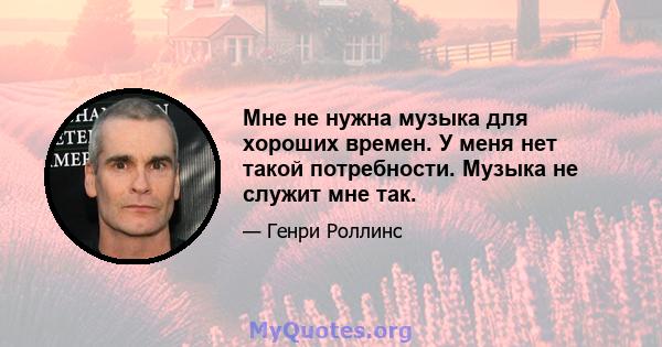 Мне не нужна музыка для хороших времен. У меня нет такой потребности. Музыка не служит мне так.