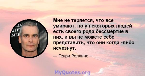 Мне не теряется, что все умирают, но у некоторых людей есть своего рода бессмертие в них, и вы не можете себе представить, что они когда -либо исчезнут.