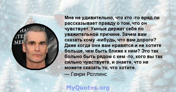 Мне не удивительно, что кто -то вряд ли рассказывает правду о том, что он чувствует. Умные держат себя по уважительной причине. Зачем вам сказать кому -нибудь, что вам дорого? Даже когда они вам нравятся и не хотите