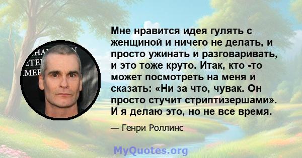 Мне нравится идея гулять с женщиной и ничего не делать, и просто ужинать и разговаривать, и это тоже круто. Итак, кто -то может посмотреть на меня и сказать: «Ни за что, чувак. Он просто стучит стриптизершами». И я