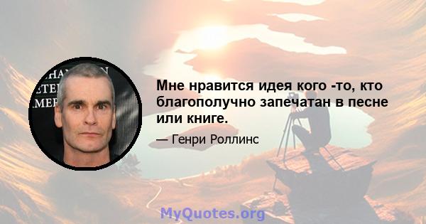 Мне нравится идея кого -то, кто благополучно запечатан в песне или книге.