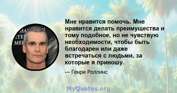 Мне нравится помочь. Мне нравится делать преимущества и тому подобное, но не чувствую необходимости, чтобы быть благодарен или даже встречаться с людьми, за которые я приношу.