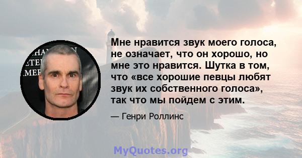 Мне нравится звук моего голоса, не означает, что он хорошо, но мне это нравится. Шутка в том, что «все хорошие певцы любят звук их собственного голоса», так что мы пойдем с этим.