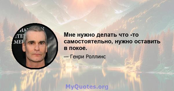 Мне нужно делать что -то самостоятельно, нужно оставить в покое.