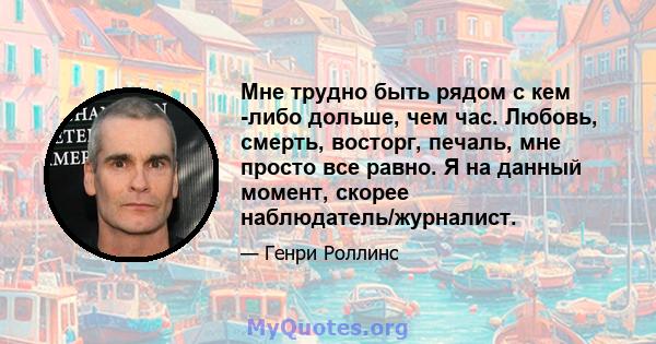 Мне трудно быть рядом с кем -либо дольше, чем час. Любовь, смерть, восторг, печаль, мне просто все равно. Я на данный момент, скорее наблюдатель/журналист.