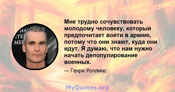 Мне трудно сочувствовать молодому человеку, который предпочитает войти в армию, потому что они знают, куда они идут. Я думаю, что нам нужно начать депопулирование военных.