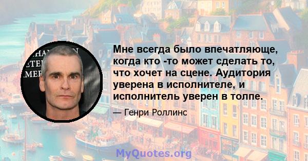 Мне всегда было впечатляюще, когда кто -то может сделать то, что хочет на сцене. Аудитория уверена в исполнителе, и исполнитель уверен в толпе.