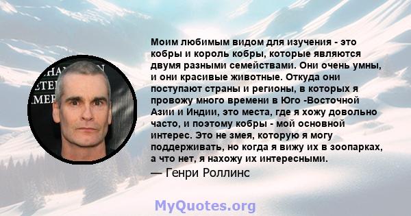 Моим любимым видом для изучения - это кобры и король кобры, которые являются двумя разными семействами. Они очень умны, и они красивые животные. Откуда они поступают страны и регионы, в которых я провожу много времени в 