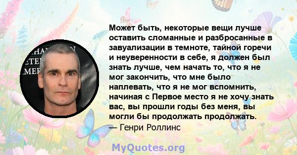 Может быть, некоторые вещи лучше оставить сломанные и разбросанные в завуализации в темноте, тайной горечи и неуверенности в себе, я должен был знать лучше, чем начать то, что я не мог закончить, что мне было наплевать, 