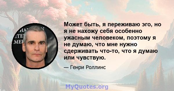 Может быть, я переживаю эго, но я не нахожу себя особенно ужасным человеком, поэтому я не думаю, что мне нужно сдерживать что-то, что я думаю или чувствую.