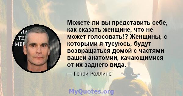 Можете ли вы представить себе, как сказать женщине, что не может голосовать!? Женщины, с которыми я тусуюсь, будут возвращаться домой с частями вашей анатомии, качающимися от их заднего вида.