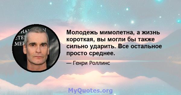 Молодежь мимолетна, а жизнь короткая, вы могли бы также сильно ударить. Все остальное просто среднее.