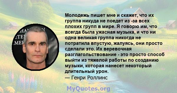 Молодежь пишет мне и скажет, что их группа никуда не поедет из -за всех плохих групп в мире. Я говорю им, что всегда была ужасная музыка, и что ни одна великая группа никогда не потратила впустую, жалуясь, они просто