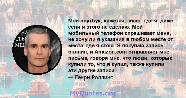 Мой ноутбук, кажется, знает, где я, даже если я этого не сделаю. Мой мобильный телефон спрашивает меня, не хочу ли я указания в любом месте от места, где я стою. Я покупаю запись онлайн, и Amazon.com отправляет мне