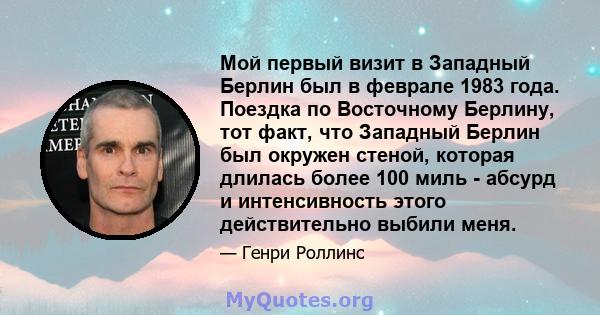 Мой первый визит в Западный Берлин был в феврале 1983 года. Поездка по Восточному Берлину, тот факт, что Западный Берлин был окружен стеной, которая длилась более 100 миль - абсурд и интенсивность этого действительно