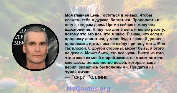 Моя главная цель - остаться в живых. Чтобы держать себя в дураке, болтаться. Продолжать в ногу с каждым днем. Прямо сейчас я живу без вдохновения. Я иду изо дня в день и делаю работу, потому что это все, что я знаю. Я