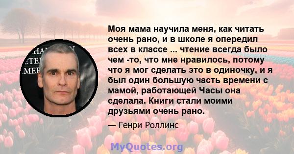 Моя мама научила меня, как читать очень рано, и в школе я опередил всех в классе ... чтение всегда было чем -то, что мне нравилось, потому что я мог сделать это в одиночку, и я был один большую часть времени с мамой,