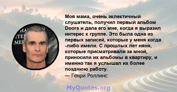 Моя мама, очень эклектичный слушатель, получил первый альбом Doors и дала его мне, когда я выразил интерес к группе. Это была одна из первых записей, которые у меня когда -либо имели. С прошлых лет няня, которые