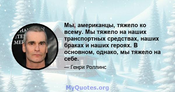 Мы, американцы, тяжело ко всему. Мы тяжело на наших транспортных средствах, наших браках и наших героях. В основном, однако, мы тяжело на себе.