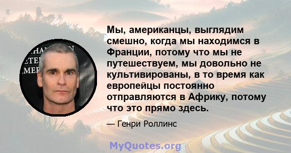 Мы, американцы, выглядим смешно, когда мы находимся в Франции, потому что мы не путешествуем, мы довольно не культивированы, в то время как европейцы постоянно отправляются в Африку, потому что это прямо здесь.