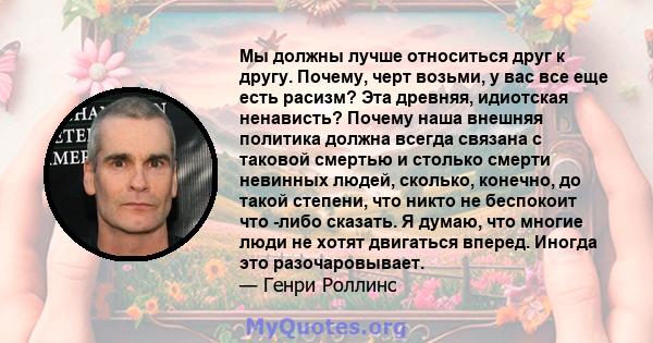 Мы должны лучше относиться друг к другу. Почему, черт возьми, у вас все еще есть расизм? Эта древняя, идиотская ненависть? Почему наша внешняя политика должна всегда связана с таковой смертью и столько смерти невинных