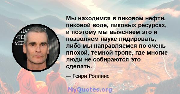 Мы находимся в пиковом нефти, пиковой воде, пиковых ресурсах, и поэтому мы выясняем это и позволяем науке лидировать, либо мы направляемся по очень плохой, темной тропе, где многие люди не собираются это сделать.