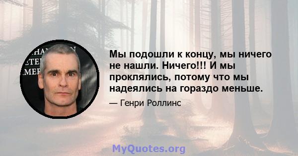 Мы подошли к концу, мы ничего не нашли. Ничего!!! И мы проклялись, потому что мы надеялись на гораздо меньше.