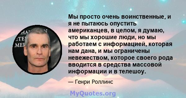 Мы просто очень воинственные, и я не пытаюсь опустить американцев, в целом, я думаю, что мы хорошие люди, но мы работаем с информацией, которая нам дана, и мы ограничены невежеством, которое своего рода вводится в