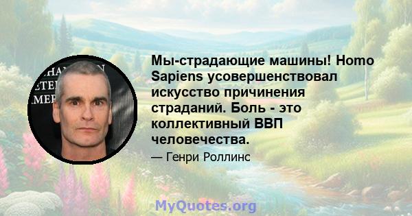 Мы-страдающие машины! Homo Sapiens усовершенствовал искусство причинения страданий. Боль - это коллективный ВВП человечества.