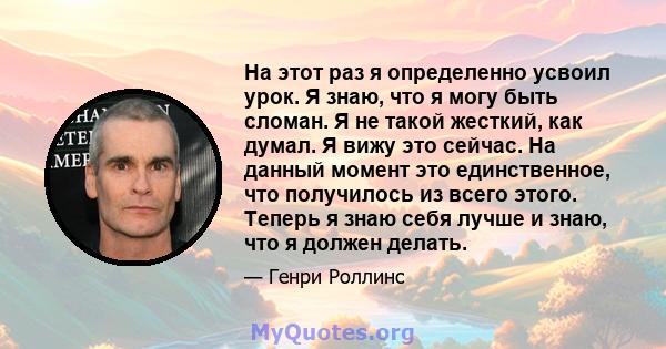 На этот раз я определенно усвоил урок. Я знаю, что я могу быть сломан. Я не такой жесткий, как думал. Я вижу это сейчас. На данный момент это единственное, что получилось из всего этого. Теперь я знаю себя лучше и знаю, 