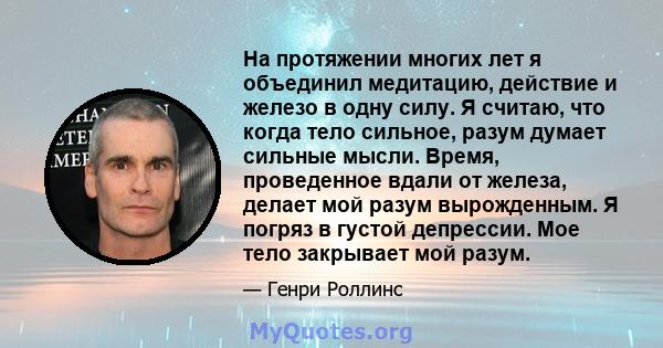 На протяжении многих лет я объединил медитацию, действие и железо в одну силу. Я считаю, что когда тело сильное, разум думает сильные мысли. Время, проведенное вдали от железа, делает мой разум вырожденным. Я погряз в