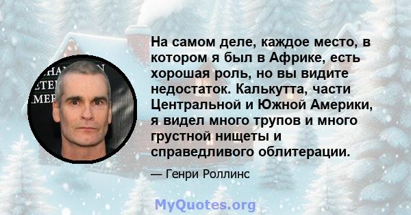 На самом деле, каждое место, в котором я был в Африке, есть хорошая роль, но вы видите недостаток. Калькутта, части Центральной и Южной Америки, я видел много трупов и много грустной нищеты и справедливого облитерации.