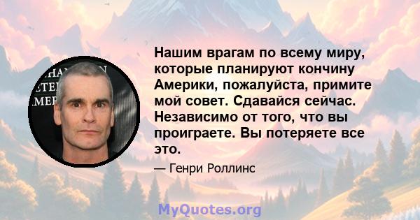 Нашим врагам по всему миру, которые планируют кончину Америки, пожалуйста, примите мой совет. Сдавайся сейчас. Независимо от того, что вы проиграете. Вы потеряете все это.