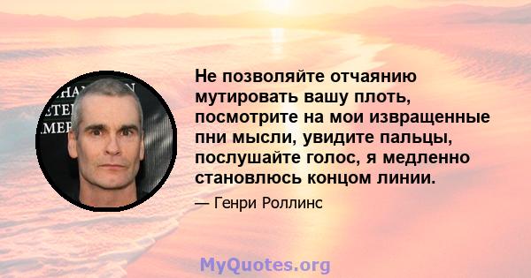 Не позволяйте отчаянию мутировать вашу плоть, посмотрите на мои извращенные пни мысли, увидите пальцы, послушайте голос, я медленно становлюсь концом линии.