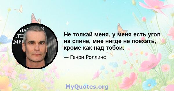 Не толкай меня, у меня есть угол на спине, мне нигде не поехать, кроме как над тобой.