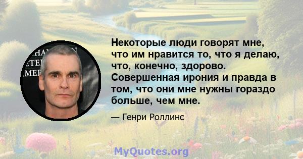 Некоторые люди говорят мне, что им нравится то, что я делаю, что, конечно, здорово. Совершенная ирония и правда в том, что они мне нужны гораздо больше, чем мне.