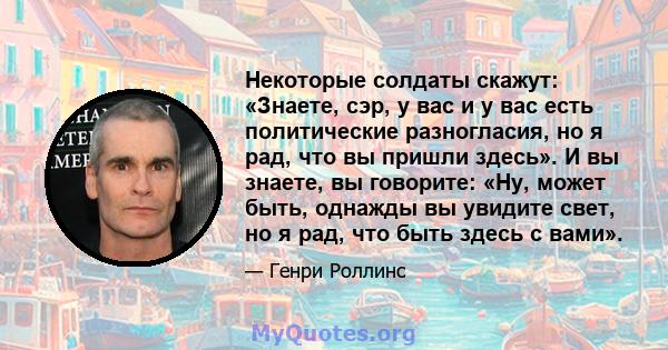 Некоторые солдаты скажут: «Знаете, сэр, у вас и у вас есть политические разногласия, но я рад, что вы пришли здесь». И вы знаете, вы говорите: «Ну, может быть, однажды вы увидите свет, но я рад, что быть здесь с вами».