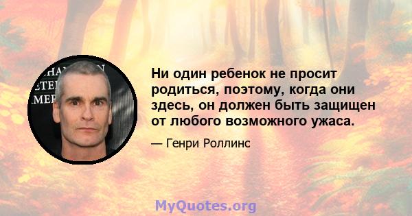 Ни один ребенок не просит родиться, поэтому, когда они здесь, он должен быть защищен от любого возможного ужаса.