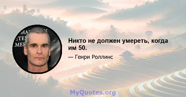 Никто не должен умереть, когда им 50.