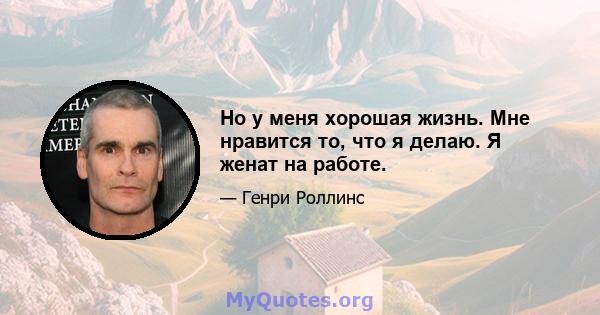 Но у меня хорошая жизнь. Мне нравится то, что я делаю. Я женат на работе.