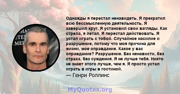 Однажды я перестал ненавидеть. Я прекратил всю бессмысленную деятельность. Я завершил круг. Я установил свои взгляды. Как стрела, я летал. Я перестал действовать. Я устал играть с тобой. Случайное насилие и разрушение,