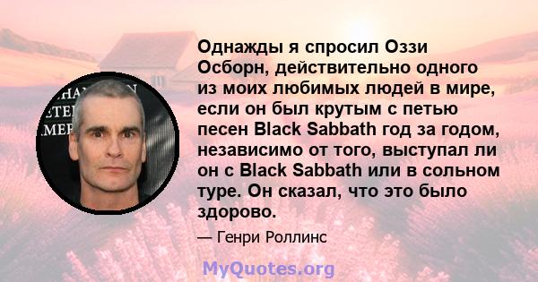 Однажды я спросил Оззи Осборн, действительно одного из моих любимых людей в мире, если он был крутым с петью песен Black Sabbath год за годом, независимо от того, выступал ли он с Black Sabbath или в сольном туре. Он